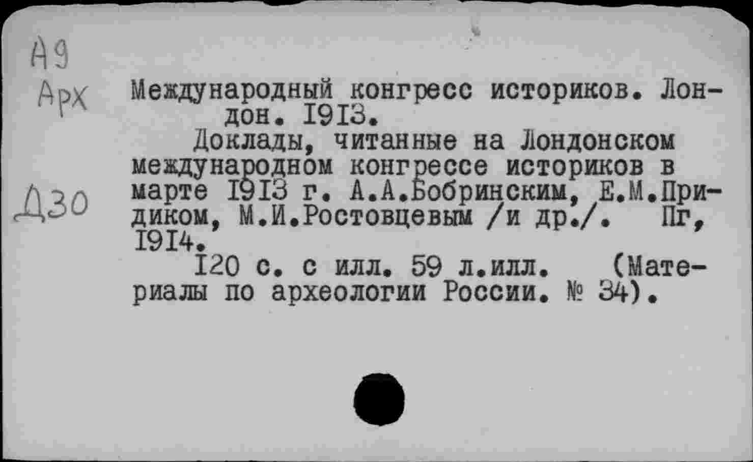 ﻿А9
АрХ
Дзо
Международный конгресс историков. Лондон. 1913.
Доклады, читанные на Лондонском международном конгрессе историков в марте 1913 г. А.А.Бобринским, Е.М.При-диком, М.И.Ростовцевым /и др./. Пг, 1914.
120 с. с илл. 59 л.илл. (Материалы по археологии России. № 34).